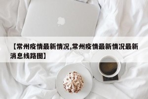 【常州疫情最新情况,常州疫情最新情况最新消息线路图】