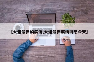 【大连最新的疫情,大连最新疫情消息今天】