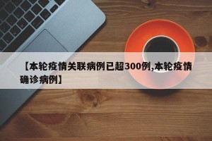 【本轮疫情关联病例已超300例,本轮疫情确诊病例】
