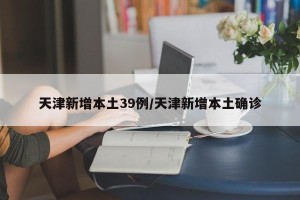 天津新增本土39例/天津新增本土确诊