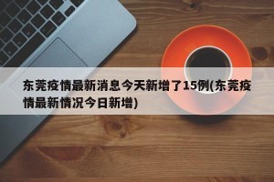 东莞疫情最新消息今天新增了15例(东莞疫情最新情况今日新增)