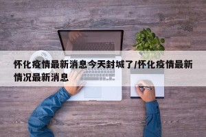 怀化疫情最新消息今天封城了/怀化疫情最新情况最新消息