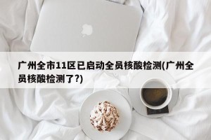 广州全市11区已启动全员核酸检测(广州全员核酸检测了?)