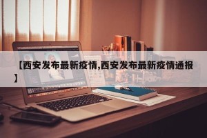 【西安发布最新疫情,西安发布最新疫情通报】