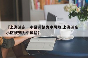 【上海浦东一小区调整为中风险,上海浦东一小区被列为中风险】