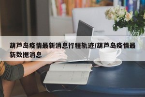 葫芦岛疫情最新消息行程轨迹/葫芦岛疫情最新数据消息