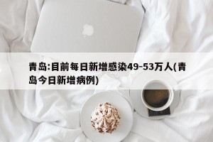 青岛:目前每日新增感染49-53万人(青岛今日新增病例)