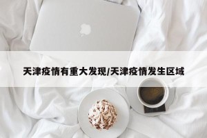 天津疫情有重大发现/天津疫情发生区域