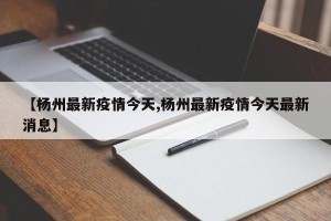 【杨州最新疫情今天,杨州最新疫情今天最新消息】