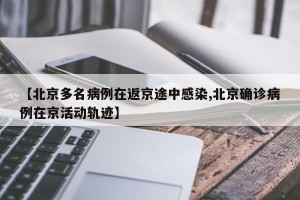 【北京多名病例在返京途中感染,北京确诊病例在京活动轨迹】