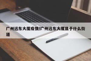 广州远东大厦疫情/广州远东大厦属于什么街道