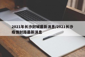 2021年长沙封城最新消息/2021长沙疫情封路最新消息
