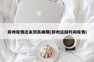 郑州疫情还未到高峰期(郑州这段时间疫情)