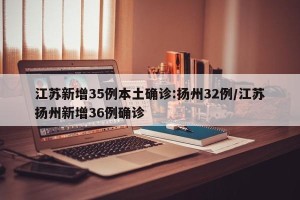 江苏新增35例本土确诊:扬州32例/江苏扬州新增36例确诊