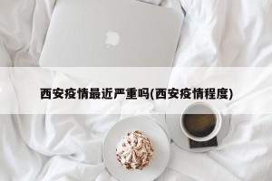 西安疫情最近严重吗(西安疫情程度)