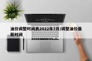 油价调整时间表2022年7月/调整油价最新时间