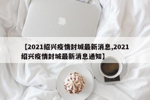 【2021绍兴疫情封城最新消息,2021绍兴疫情封城最新消息通知】