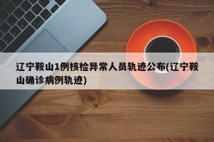 辽宁鞍山1例核检异常人员轨迹公布(辽宁鞍山确诊病例轨迹)