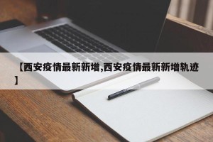 【西安疫情最新新增,西安疫情最新新增轨迹】
