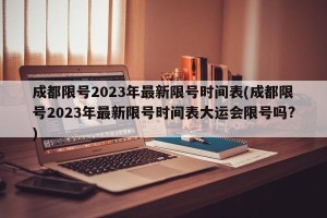 成都限号2023年最新限号时间表(成都限号2023年最新限号时间表大运会限号吗?)