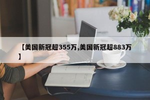 【美国新冠超355万,美国新冠超883万】