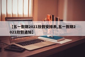 【五一假期2021放假安排表,五一假期2021放假通知】
