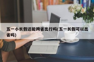五一小长假还能跨省出行吗(五一长假可以出省吗)
