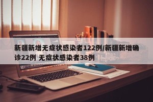 新疆新增无症状感染者122例/新疆新增确诊22例 无症状感染者38例