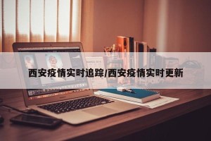 西安疫情实时追踪/西安疫情实时更新