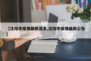 【沈阳市疫情最新消息,沈阳市疫情最新公告】