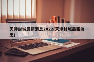天津封城最新消息2022(天津封城最新消息)