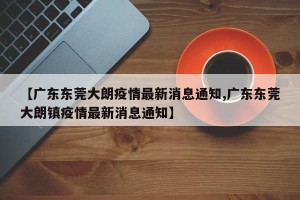 【广东东莞大朗疫情最新消息通知,广东东莞大朗镇疫情最新消息通知】