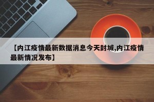 【内江疫情最新数据消息今天封城,内江疫情最新情况发布】