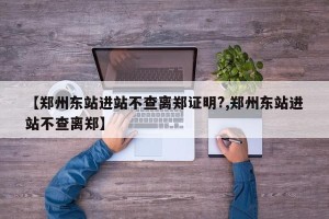 【郑州东站进站不查离郑证明?,郑州东站进站不查离郑】