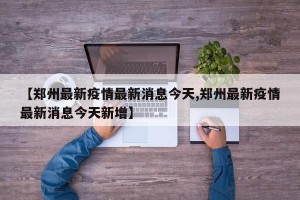 【郑州最新疫情最新消息今天,郑州最新疫情最新消息今天新增】