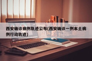 西安确诊病例轨迹公布(西安确诊一例本土病例行动轨迹)