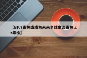 【BF.7毒株或成为未来全球主流毒株,cz毒株】