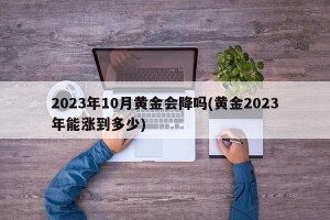 2023年10月黄金会降吗(黄金2023年能涨到多少)