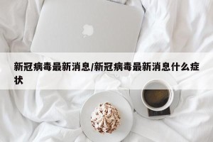 新冠病毒最新消息/新冠病毒最新消息什么症状