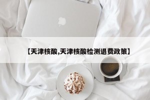 【天津核酸,天津核酸检测退费政策】