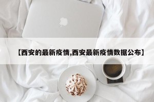 【西安的最新疫情,西安最新疫情数据公布】